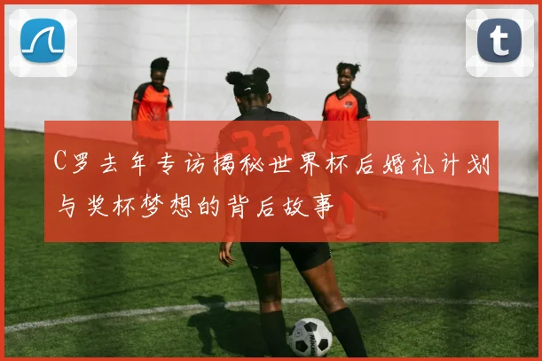 C罗去年专访揭秘世界杯后婚礼计划与奖杯梦想的背后故事