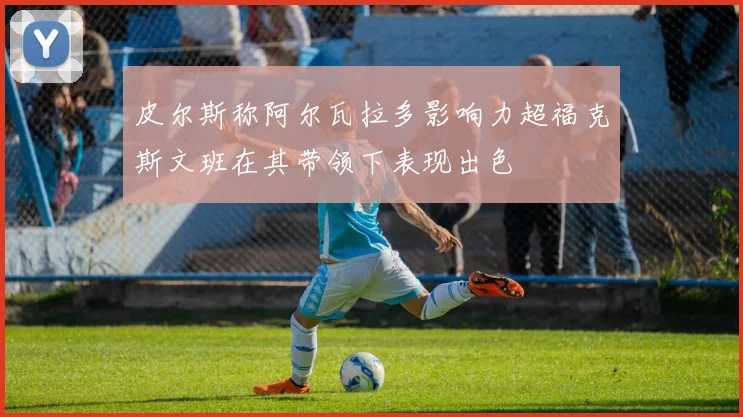 皮尔斯称阿尔瓦拉多影响力超福克斯文班在其带领下表现出色