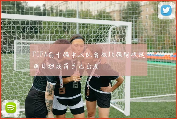 FIFA前十强中八队晋级16强阿根廷明日迎战荷兰已出局