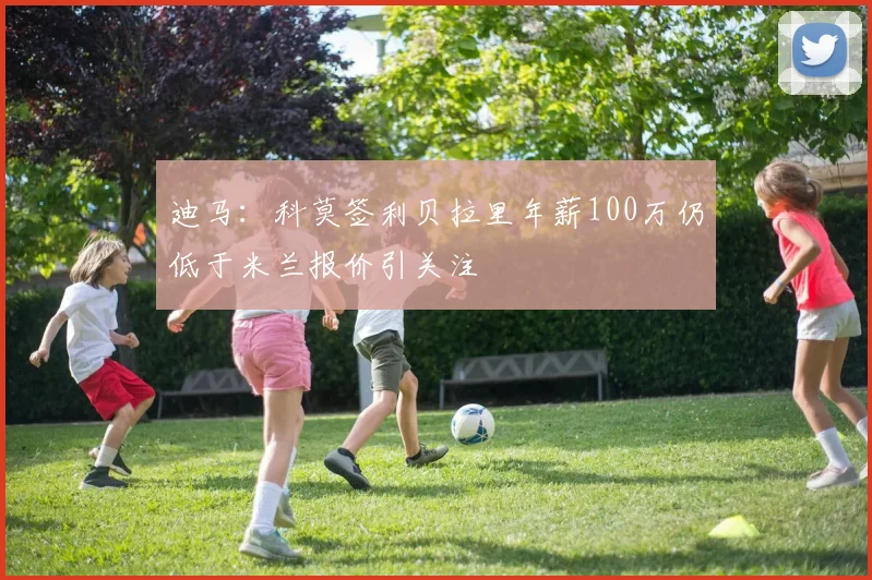 迪马：科莫签利贝拉里年薪100万仍低于米兰报价引关注