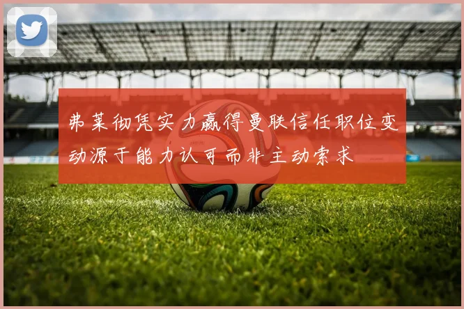 弗莱彻凭实力赢得曼联信任职位变动源于能力认可而非主动索求