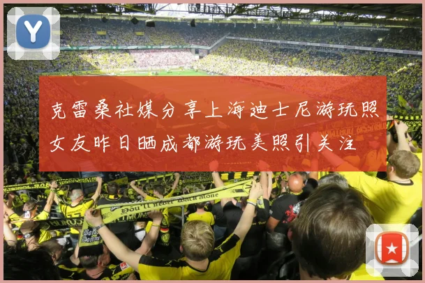 克雷桑社媒分享上海迪士尼游玩照女友昨日晒成都游玩美照引关注