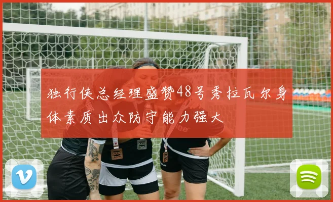 独行侠总经理盛赞48号秀拉瓦尔身体素质出众防守能力强大