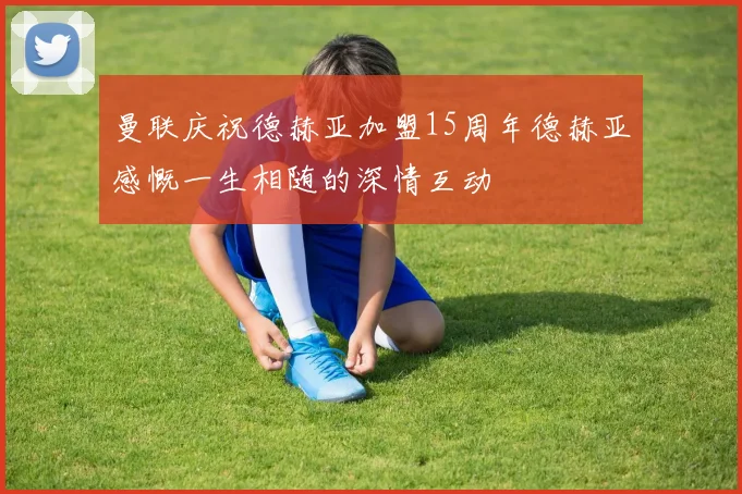 曼联庆祝德赫亚加盟15周年德赫亚感慨一生相随的深情互动