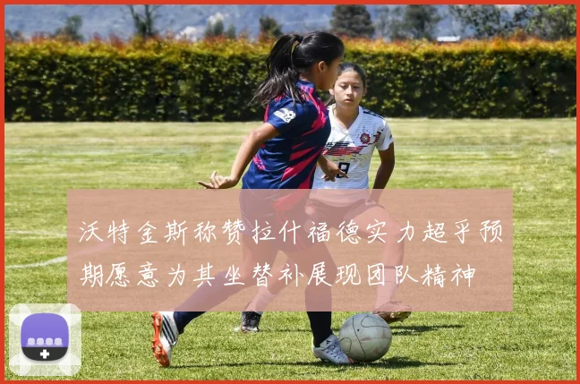 沃特金斯称赞拉什福德实力超乎预期愿意为其坐替补展现团队精神