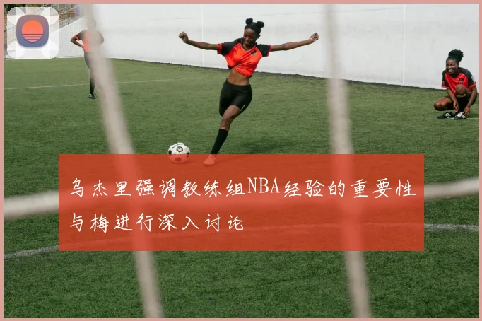 乌杰里强调教练组NBA经验的重要性与梅进行深入讨论