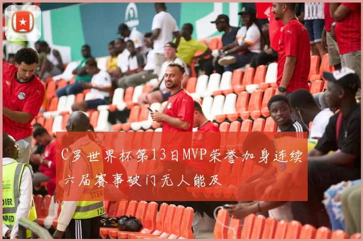 C罗世界杯第13日MVP荣誉加身连续六届赛事破门无人能及