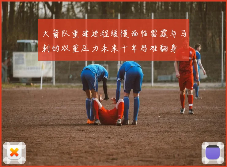 火箭队重建进程缓慢面临雷霆与马刺的双重压力未来十年恐难翻身