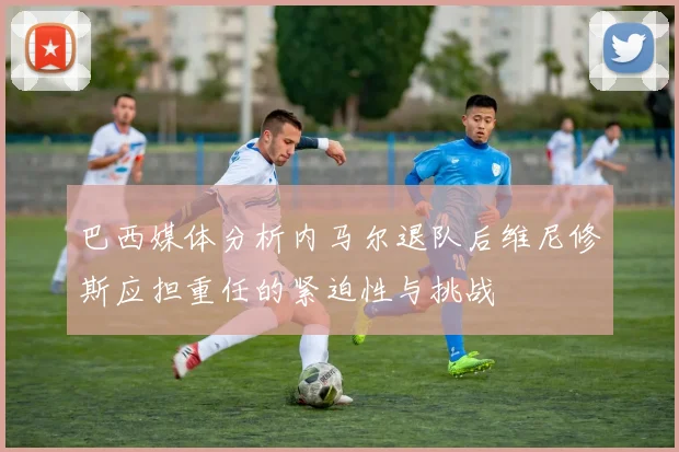 巴西媒体分析内马尔退队后维尼修斯应担重任的紧迫性与挑战