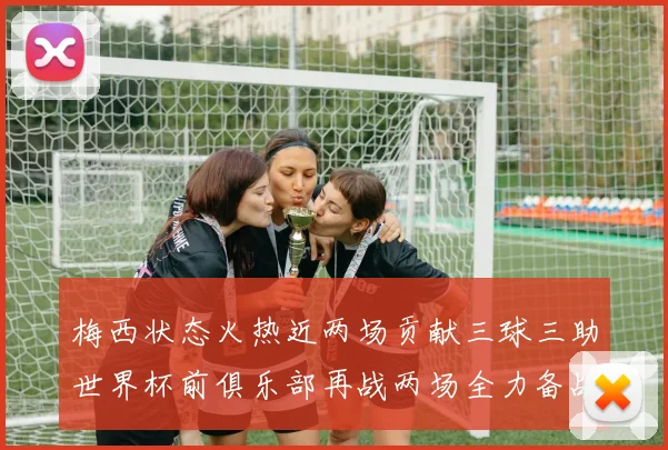 梅西状态火热近两场贡献三球三助世界杯前俱乐部再战两场全力备战大赛