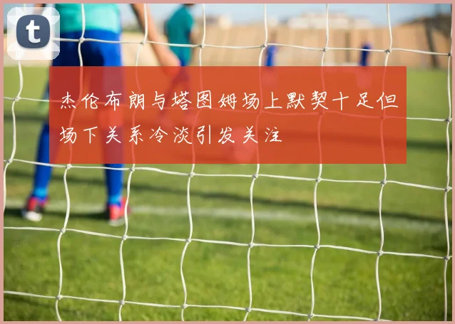杰伦布朗与塔图姆场上默契十足但场下关系冷淡引发关注