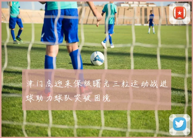 津门虎迎来保级曙光三粒运动战进球助力球队突破困境
