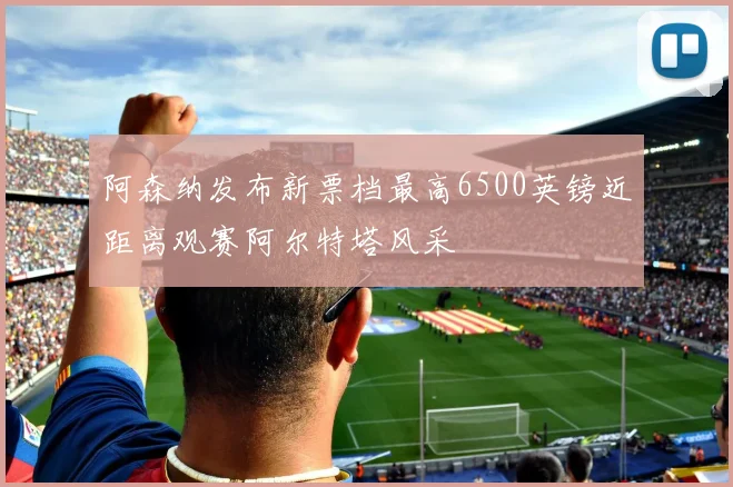 阿森纳发布新票档最高6500英镑近距离观赛阿尔特塔风采