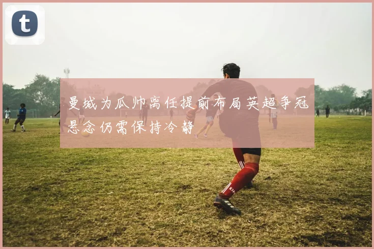 曼城为瓜帅离任提前布局英超争冠悬念仍需保持冷静