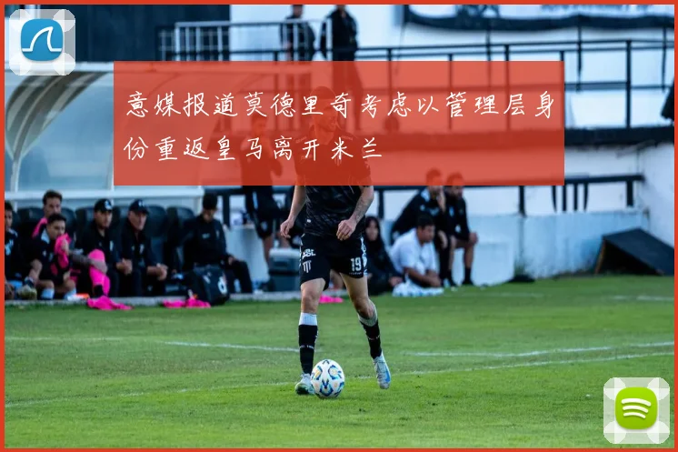 意媒报道莫德里奇考虑以管理层身份重返皇马离开米兰