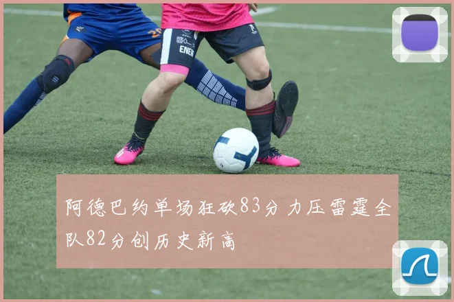 阿德巴约单场狂砍83分力压雷霆全队82分创历史新高